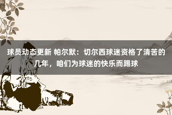 球员动态更新 帕尔默：切尔西球迷资格了清苦的几年，咱们为球迷的快乐而踢球