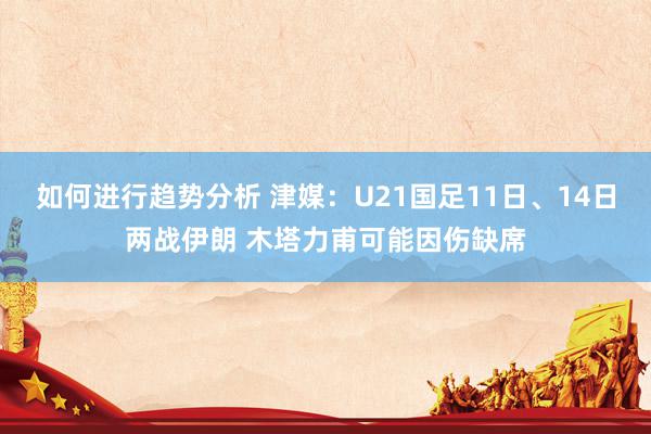 如何进行趋势分析 津媒：U21国足11日、14日两战伊朗 木塔力甫可能因伤缺席