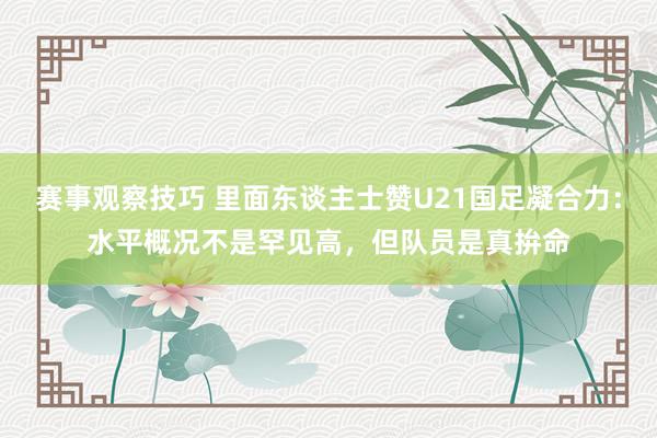 赛事观察技巧 里面东谈主士赞U21国足凝合力：水平概况不是罕见高，但队员是真拚命