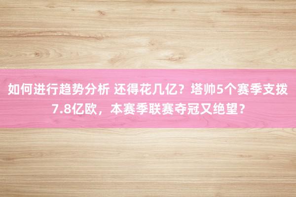 如何进行趋势分析 还得花几亿？塔帅5个赛季支拨7.8亿欧，本赛季联赛夺冠又绝望？