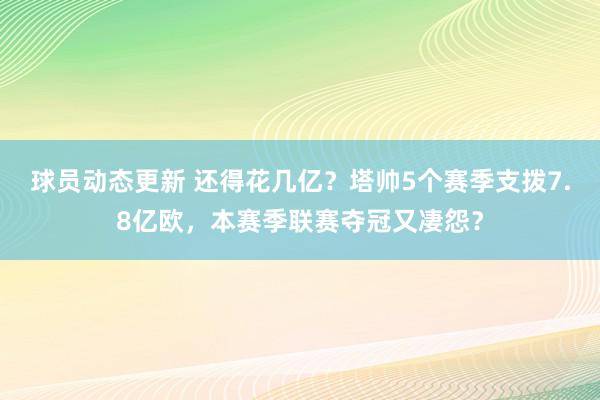 球员动态更新 还得花几亿？塔帅5个赛季支拨7.8亿欧，本赛季联赛夺冠又凄怨？