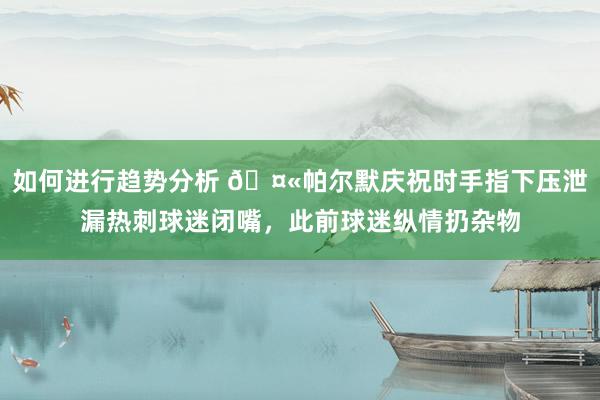 如何进行趋势分析 🤫帕尔默庆祝时手指下压泄漏热刺球迷闭嘴，此前球迷纵情扔杂物