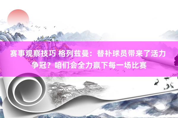 赛事观察技巧 格列兹曼：替补球员带来了活力 争冠？咱们会全力赢下每一场比赛