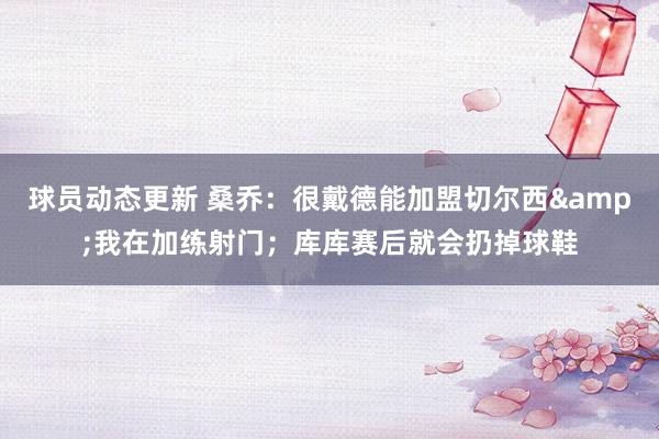 球员动态更新 桑乔：很戴德能加盟切尔西&我在加练射门；库库赛后就会扔掉球鞋