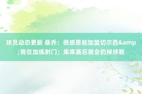 球员动态更新 桑乔：很感恩能加盟切尔西&我在加练射门；库库赛后就会扔掉球鞋