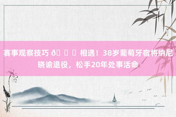 赛事观察技巧 👋相遇！38岁葡萄牙宿将纳尼晓谕退役，松手20年处事活命