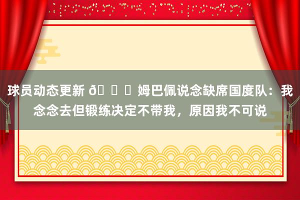 球员动态更新 👀姆巴佩说念缺席国度队：我念念去但锻练决定不带我，原因我不可说