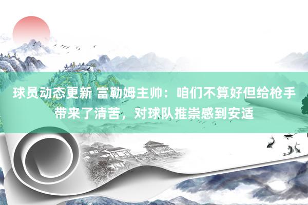 球员动态更新 富勒姆主帅：咱们不算好但给枪手带来了清苦，对球队推崇感到安适