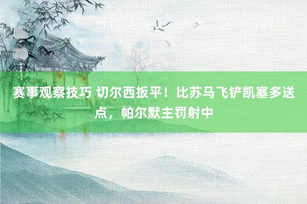 赛事观察技巧 切尔西扳平！比苏马飞铲凯塞多送点，帕尔默主罚射中