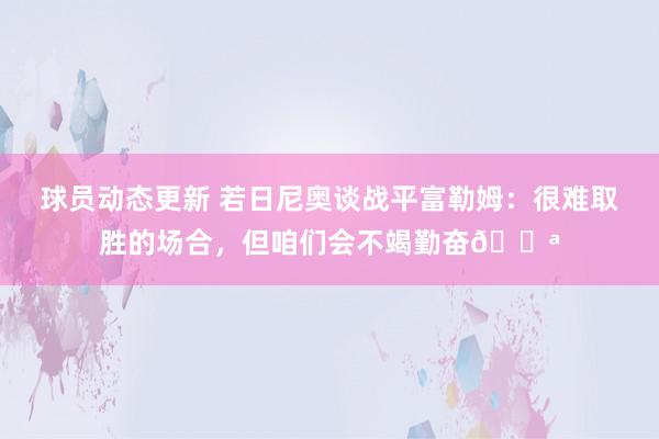 球员动态更新 若日尼奥谈战平富勒姆：很难取胜的场合，但咱们会不竭勤奋💪