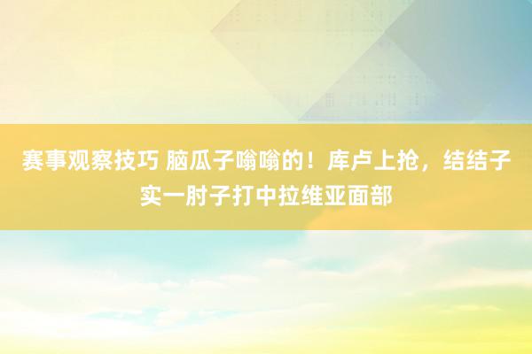 赛事观察技巧 脑瓜子嗡嗡的！库卢上抢，结结子实一肘子打中拉维亚面部