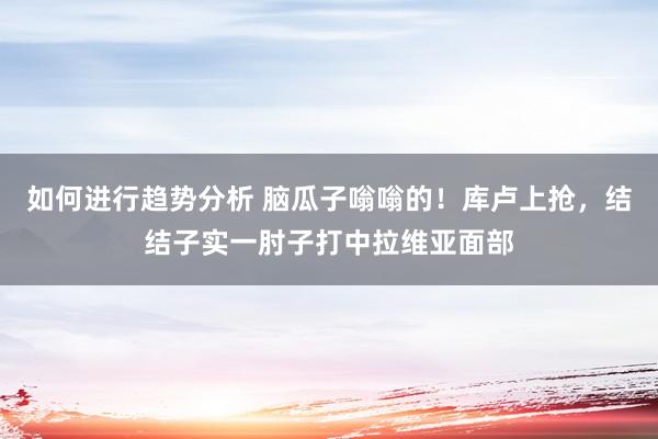 如何进行趋势分析 脑瓜子嗡嗡的！库卢上抢，结结子实一肘子打中拉维亚面部