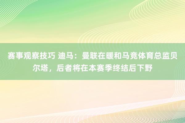 赛事观察技巧 迪马：曼联在暖和马竞体育总监贝尔塔，后者将在本赛季终结后下野