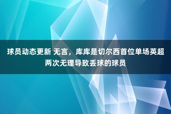 球员动态更新 无言，库库是切尔西首位单场英超两次无理导致丢球的球员