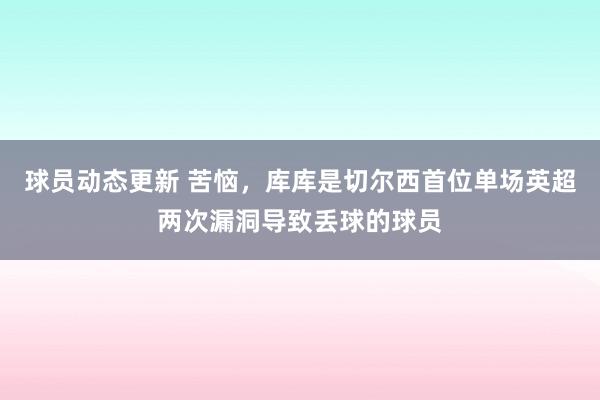 球员动态更新 苦恼，库库是切尔西首位单场英超两次漏洞导致丢球的球员