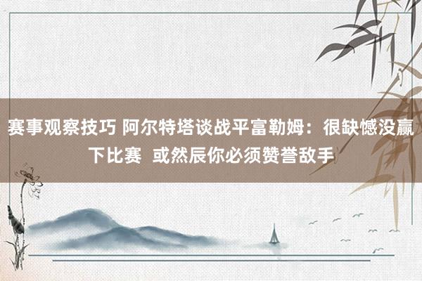 赛事观察技巧 阿尔特塔谈战平富勒姆：很缺憾没赢下比赛  或然辰你必须赞誉敌手