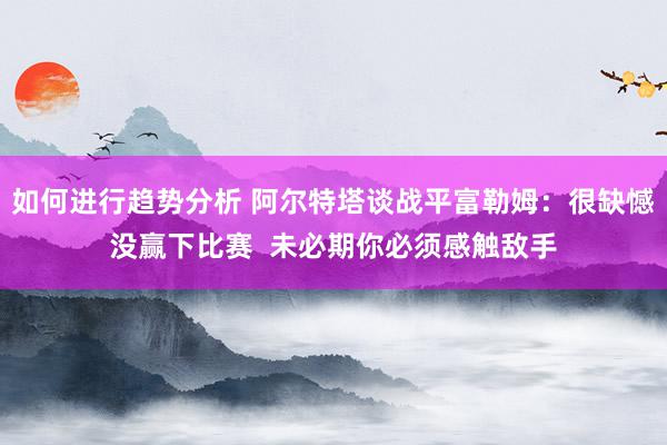 如何进行趋势分析 阿尔特塔谈战平富勒姆：很缺憾没赢下比赛  未必期你必须感触敌手