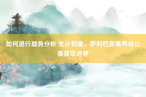 如何进行趋势分析 生计初度，萨利巴聚集两场比赛获取进球