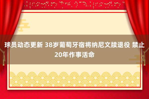 球员动态更新 38岁葡萄牙宿将纳尼文牍退役 禁止20年作事活命