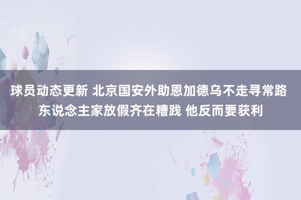 球员动态更新 北京国安外助恩加德乌不走寻常路 东说念主家放假齐在糟践 他反而要获利