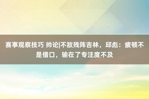 赛事观察技巧 帅论|不敌残阵吉林，邱彪：疲顿不是借口，输在了专注度不及