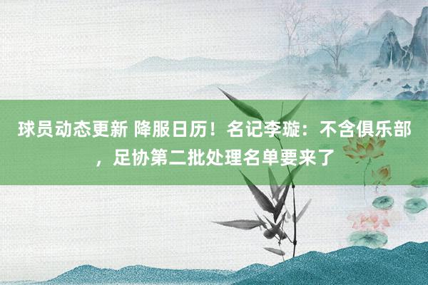 球员动态更新 降服日历！名记李璇：不含俱乐部，足协第二批处理名单要来了