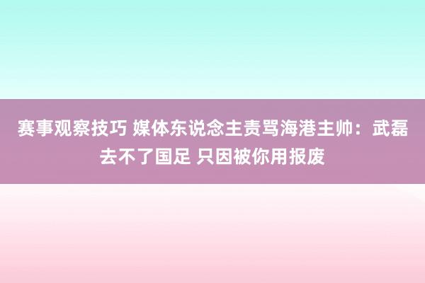 赛事观察技巧 媒体东说念主责骂海港主帅：武磊去不了国足 只因被你用报废