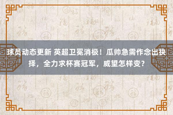 球员动态更新 英超卫冕消极！瓜帅急需作念出抉择，全力求杯赛冠军，威望怎样变？