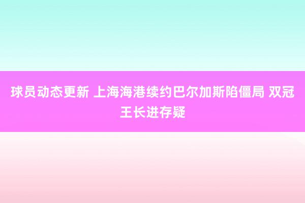 球员动态更新 上海海港续约巴尔加斯陷僵局 双冠王长进存疑