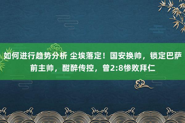 如何进行趋势分析 尘埃落定！国安换帅，锁定巴萨前主帅，酣醉传控，曾2:8惨败拜仁