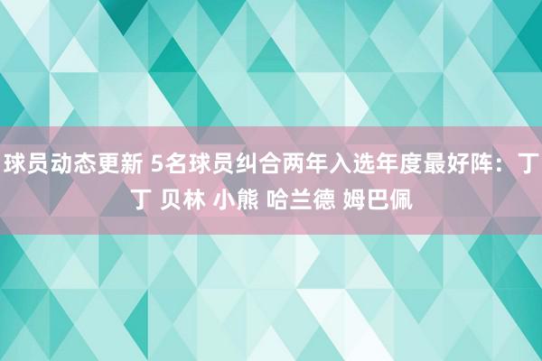 球员动态更新 5名球员纠合两年入选年度最好阵：丁丁 贝林 小熊 哈兰德 姆巴佩