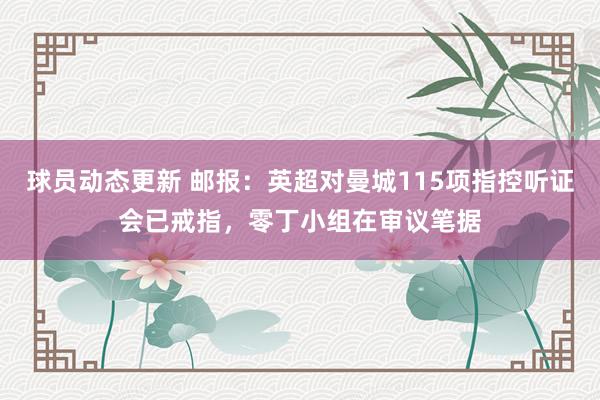 球员动态更新 邮报：英超对曼城115项指控听证会已戒指，零丁小组在审议笔据